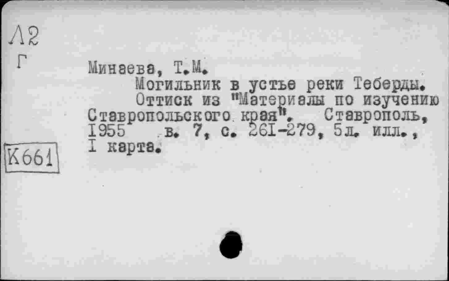 ﻿Л2 г
К 661
Минаева, Т.М.
Могильник в устье реки Теберды,
Оттиск из “Материалы по изучению Ставропольского края". Ставрополь, 1955 в, 7, с. 261-279, 5л. илл., I карта.